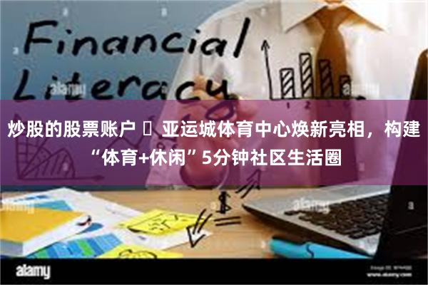 炒股的股票账户 ‌亚运城体育中心焕新亮相，构建“体育+休闲”5分钟社区生活圈