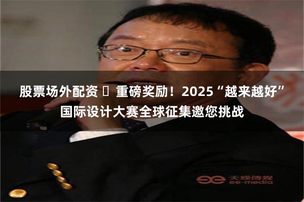 股票场外配资 ​重磅奖励！2025“越来越好”国际设计大赛全球征集邀您挑战