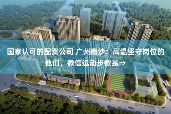 国家认可的配资公司 广州南沙:高温坚守岗位的他们,微信运动步数是→