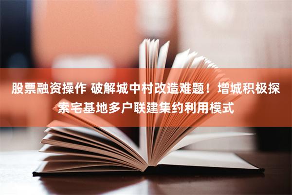 股票融资操作 破解城中村改造难题！增城积极探索宅基地多户联建集约利用模式