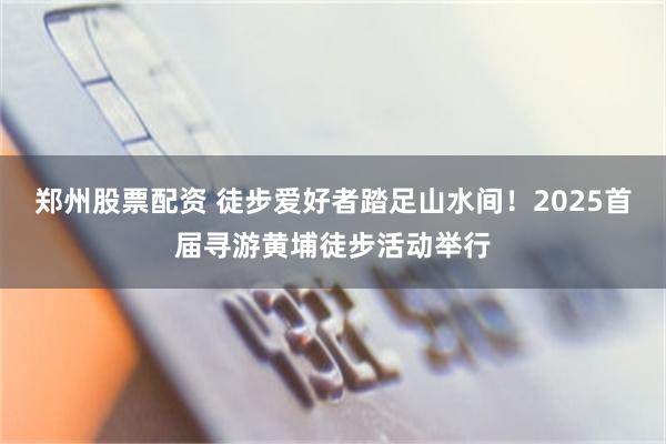 郑州股票配资 徒步爱好者踏足山水间！2025首届寻游黄埔徒步活动举行