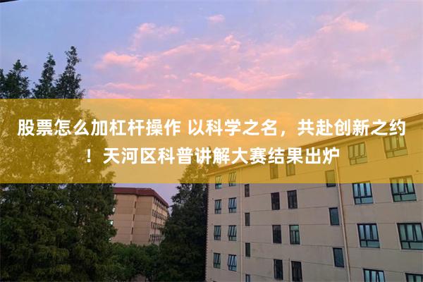 股票怎么加杠杆操作 以科学之名，共赴创新之约！天河区科普讲解大赛结果出炉