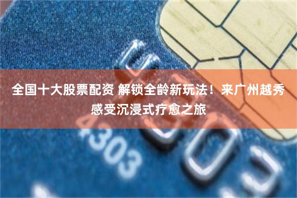 全国十大股票配资 解锁全龄新玩法！来广州越秀感受沉浸式疗愈之旅