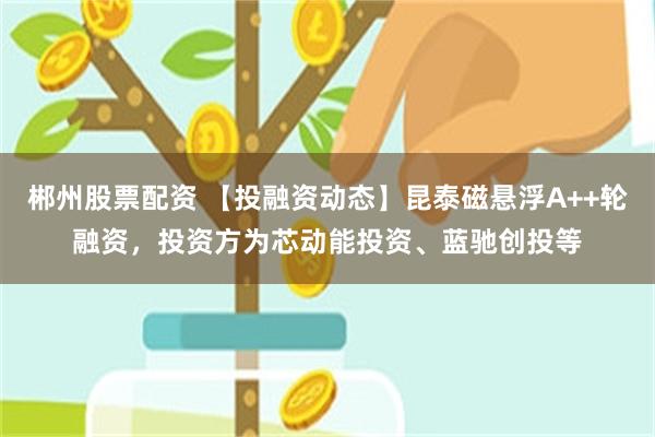 郴州股票配资 【投融资动态】昆泰磁悬浮A++轮融资，投资方为芯动能投资、蓝驰创投等