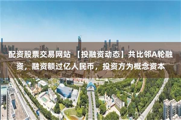 配资股票交易网站 【投融资动态】共比邻A轮融资，融资额过亿人民币，投资方为概念资本