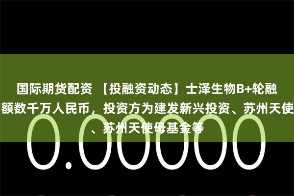 国际期货配资 【投融资动态】士泽生物B+轮融资，融资额数千万人民币，投资方为建发新兴投资、苏州天使母基金等