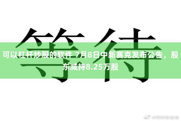 可以杠杆炒股的软件 7月8日中新赛克发布公告，股东减持8.25万股