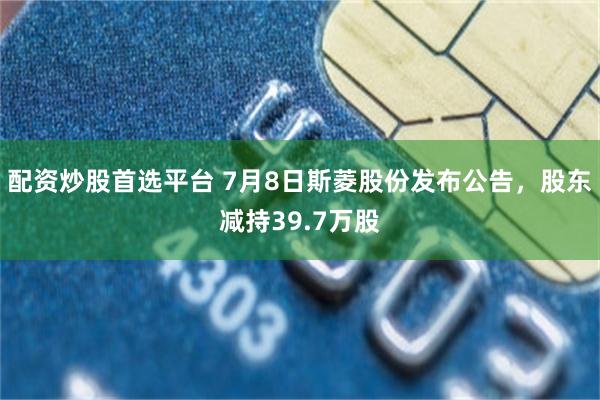 配资炒股首选平台 7月8日斯菱股份发布公告，股东减持39.7万股