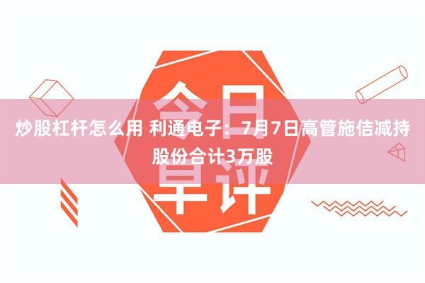 炒股杠杆怎么用 利通电子：7月7日高管施佶减持股份合计3万股