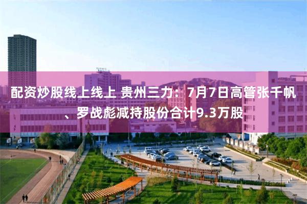 配资炒股线上线上 贵州三力：7月7日高管张千帆、罗战彪减持股份合计9.3万股