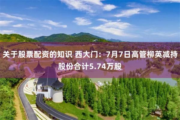 关于股票配资的知识 西大门：7月7日高管柳英减持股份合计5.74万股