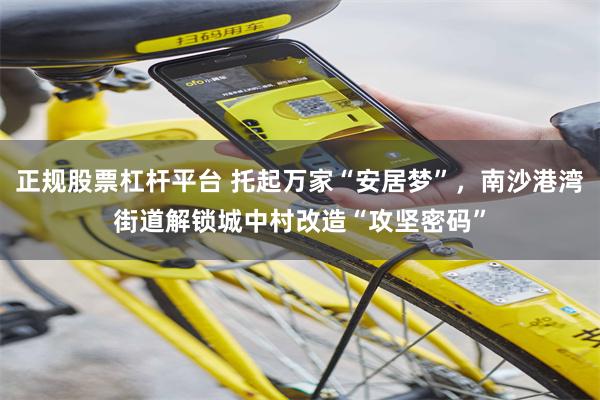 正规股票杠杆平台 托起万家“安居梦”，南沙港湾街道解锁城中村改造“攻坚密码”