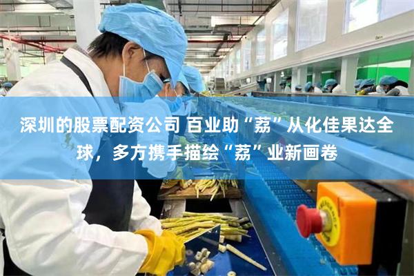 深圳的股票配资公司 百业助“荔”从化佳果达全球，多方携手描绘“荔”业新画卷