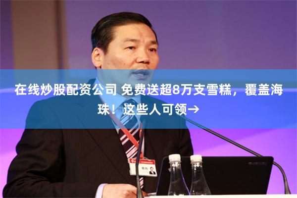在线炒股配资公司 免费送超8万支雪糕，覆盖海珠！这些人可领→