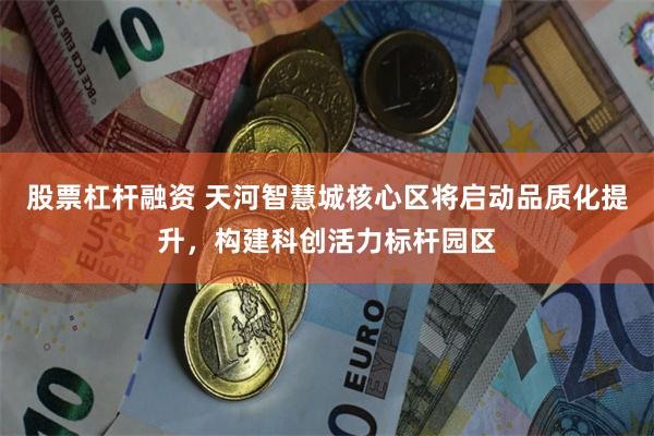 股票杠杆融资 天河智慧城核心区将启动品质化提升，构建科创活力标杆园区