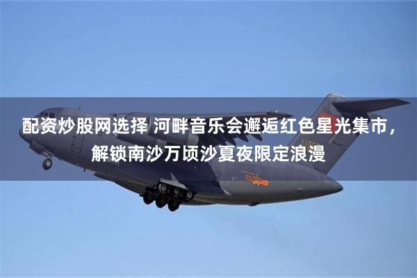 配资炒股网选择 河畔音乐会邂逅红色星光集市，解锁南沙万顷沙夏夜限定浪漫