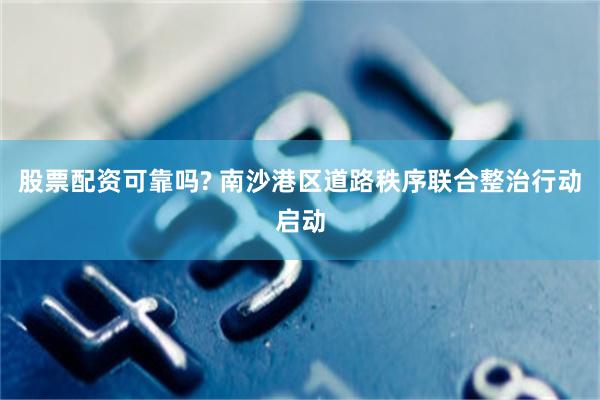股票配资可靠吗? 南沙港区道路秩序联合整治行动启动