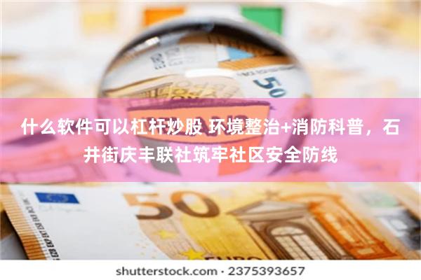什么软件可以杠杆炒股 环境整治+消防科普，石井街庆丰联社筑牢社区安全防线