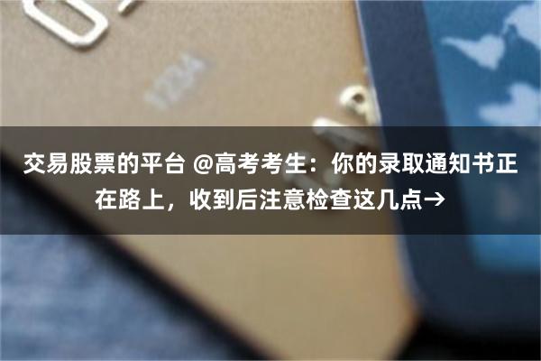 交易股票的平台 @高考考生：你的录取通知书正在路上，收到后注意检查这几点→