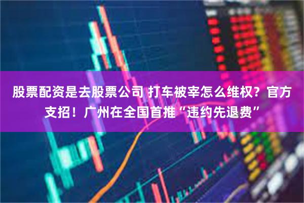 股票配资是去股票公司 打车被宰怎么维权？官方支招！广州在全国首推“违约先退费”