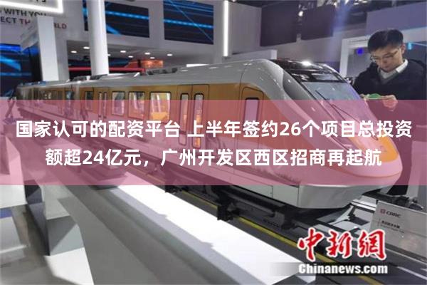 国家认可的配资平台 上半年签约26个项目总投资额超24亿元，广州开发区西区招商再起航