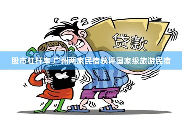 股市杠杆率 广州两家民宿获评国家级旅游民宿