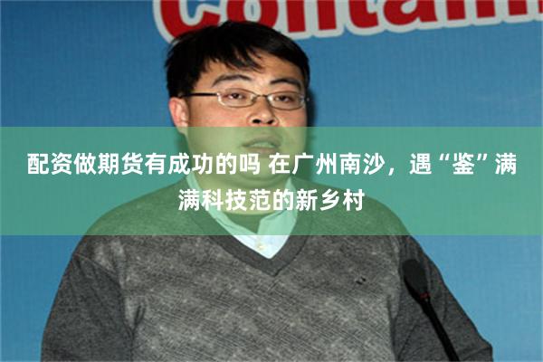 配资做期货有成功的吗 在广州南沙，遇“鉴”满满科技范的新乡村