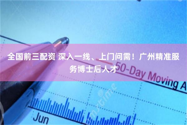 全国前三配资 深入一线、上门问需！广州精准服务博士后人才