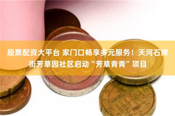 股票配资大平台 家门口畅享多元服务！天河石牌街芳草园社区启动“芳草青青”项目