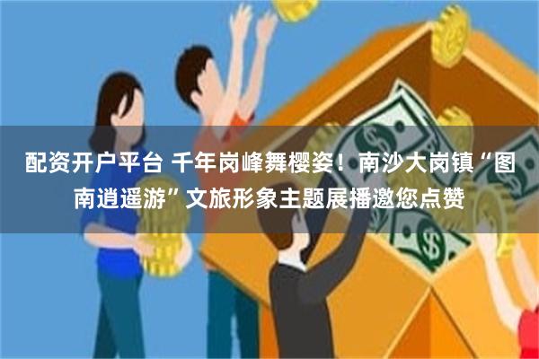 配资开户平台 千年岗峰舞樱姿！南沙大岗镇“图南逍遥游”文旅形象主题展播邀您点赞