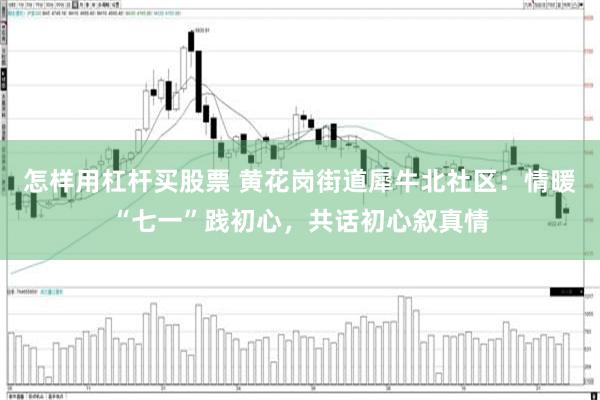 怎样用杠杆买股票 黄花岗街道犀牛北社区：情暖“七一”践初心，共话初心叙真情