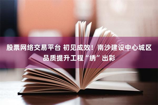 股票网络交易平台 初见成效！南沙建设中心城区品质提升工程“绣”出彩