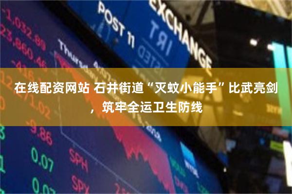 在线配资网站 石井街道“灭蚊小能手”比武亮剑，筑牢全运卫生防线