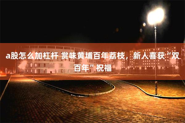 a股怎么加杠杆 赏味黄埔百年荔枝，新人喜获“双百年”祝福