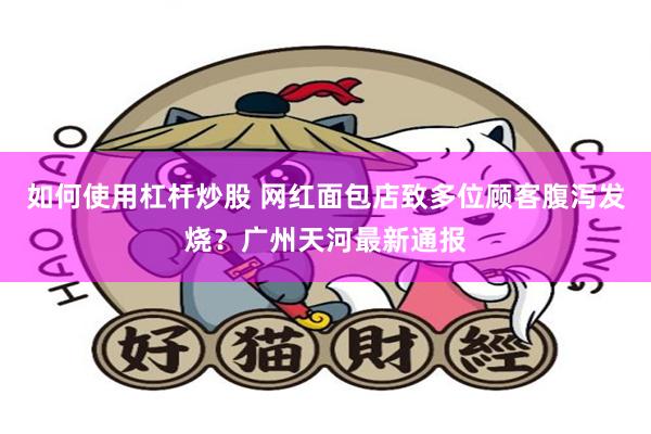 如何使用杠杆炒股 网红面包店致多位顾客腹泻发烧？广州天河最新通报
