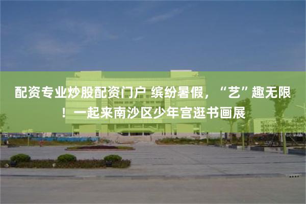 配资专业炒股配资门户 缤纷暑假，“艺”趣无限！一起来南沙区少年宫逛书画展