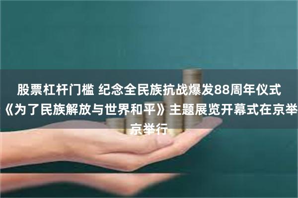 股票杠杆门槛 纪念全民族抗战爆发88周年仪式暨《为了民族解放与世界和平》主题展览开幕式在京举行