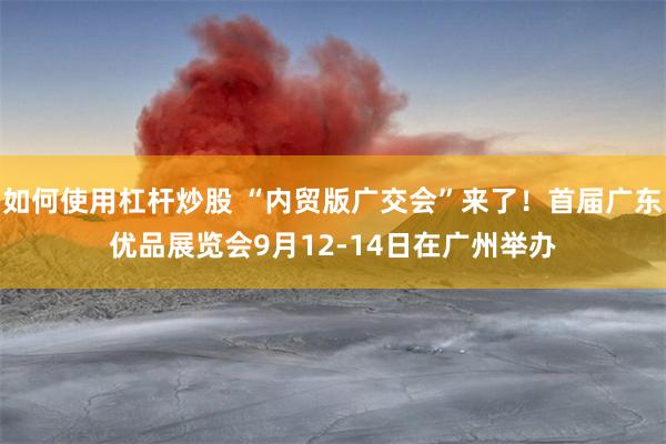 如何使用杠杆炒股 “内贸版广交会”来了！首届广东优品展览会9月12-14日在广州举办