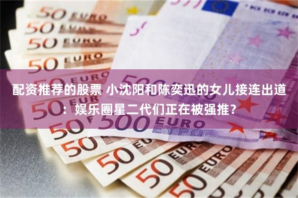 配资推荐的股票 小沈阳和陈奕迅的女儿接连出道：娱乐圈星二代们正在被强推？