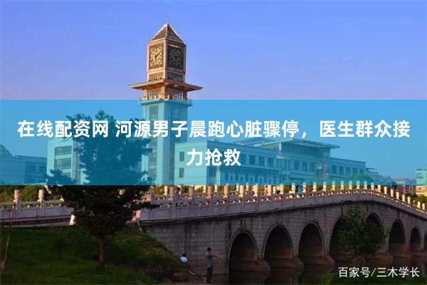 在线配资网 河源男子晨跑心脏骤停，医生群众接力抢救