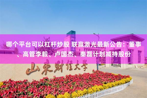 哪个平台可以杠杆炒股 联赢激光最新公告：董事、高管李毅、卢国杰、秦磊计划减持股份
