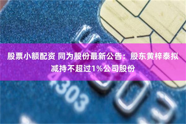 股票小额配资 同为股份最新公告：股东黄梓泰拟减持不超过1%公司股份
