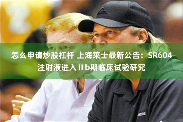 怎么申请炒股杠杆 上海莱士最新公告：SR604注射液进入Ⅱb期临床试验研究
