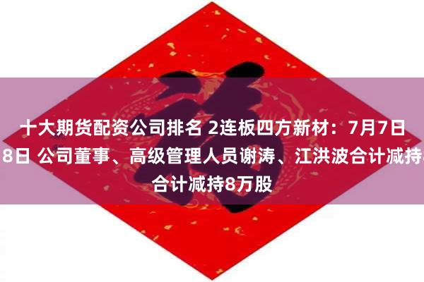 十大期货配资公司排名 2连板四方新材：7月7日和7月8日 公司董事、高级管理人员谢涛、江洪波合计减持8万股