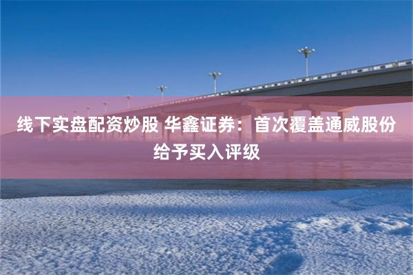 线下实盘配资炒股 华鑫证券：首次覆盖通威股份给予买入评级