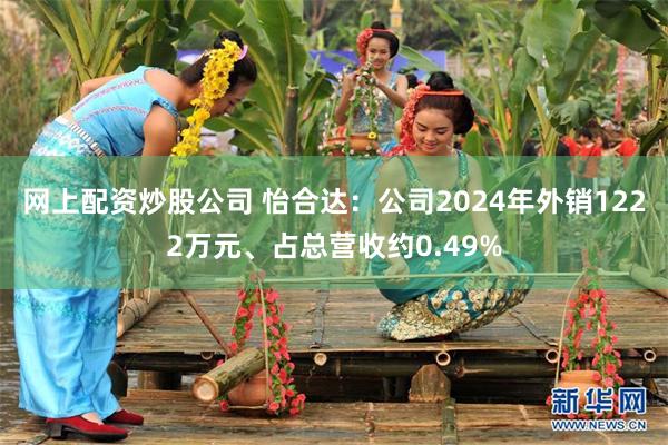网上配资炒股公司 怡合达:公司2024年外销1222万元、占总营收约0.49%