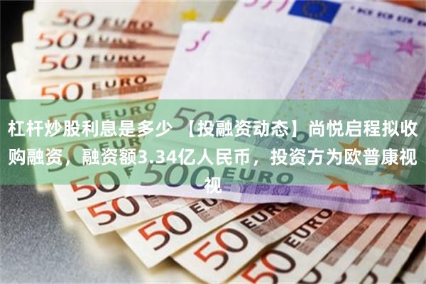 杠杆炒股利息是多少 【投融资动态】尚悦启程拟收购融资，融资额3.34亿人民币，投资方为欧普康视