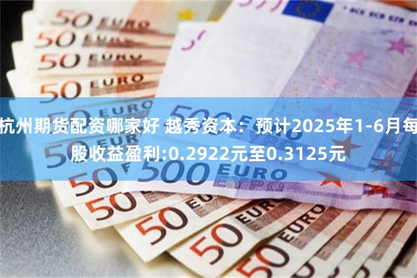杭州期货配资哪家好 越秀资本：预计2025年1-6月每股收益盈利:0.2922元至0.3125元