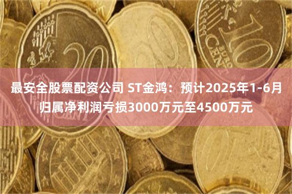 最安全股票配资公司 ST金鸿：预计2025年1-6月归属净利润亏损3000万元至4500万元