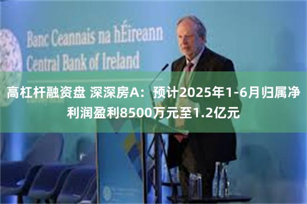 高杠杆融资盘 深深房A：预计2025年1-6月归属净利润盈利8500万元至1.2亿元